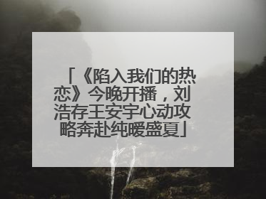 《陷入我们的热恋》今晚开播，刘浩存王安宇心动攻略奔赴纯暧盛夏