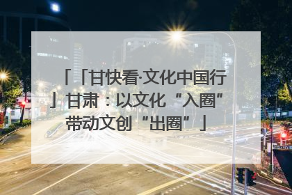 「甘快看·文化中国行」甘肃：以文化“入圈”带动文创“出圈”