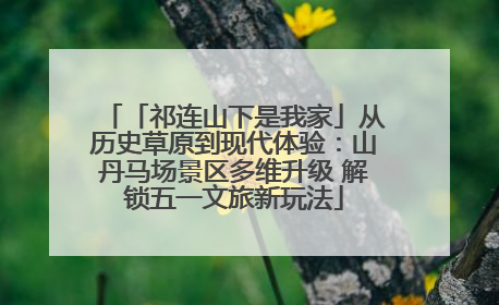 「祁连山下是我家」从历史草原到现代体验：山丹马场景区多维升级 解锁五一文旅新玩法