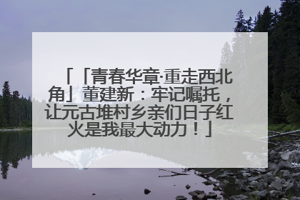 「青春华章·重走西北角」董建新：牢记嘱托，让元古堆村乡亲们日子红火是我最大动力！