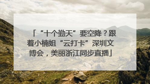 “十个勤天”要空降？跟着小楠姐“云打卡”深圳文博会，美丽浙江同步直播