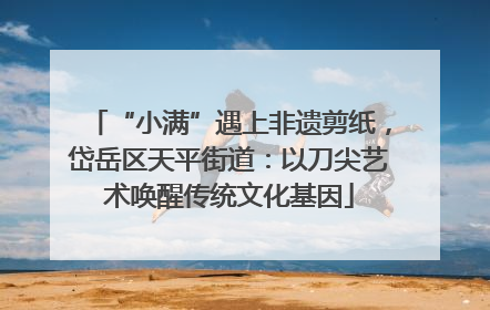 “小满”遇上非遗剪纸，岱岳区天平街道：以刀尖艺术唤醒传统文化基因