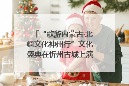 “歌游内蒙古·北疆文化神州行”文化盛典在忻州古城上演——蒙晋文化交融共谱文旅融合新篇