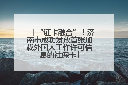 “证卡融合”！济南市成功发放首张加载外国人工作许可信息的社保卡