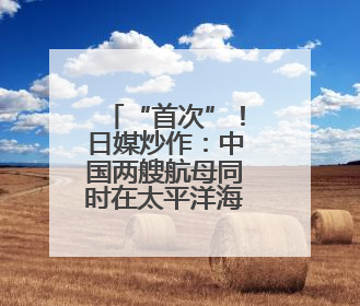 “首次”！日媒炒作：中国两艘航母同时在太平洋海域活动