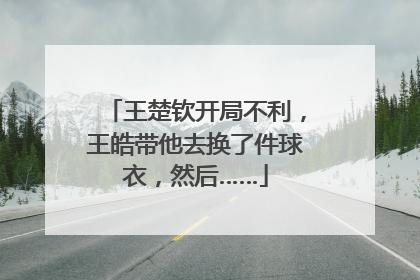 王楚钦开局不利，王皓带他去换了件球衣，然后……