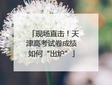 现场直击！天津高考试卷成绩如何“出炉”