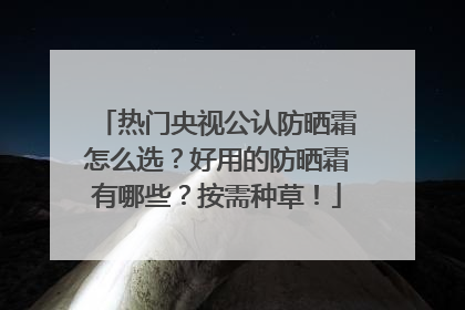 热门央视公认防晒霜怎么选？好用的防晒霜有哪些？按需种草！