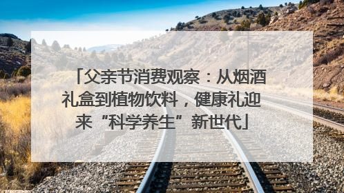 父亲节消费观察：从烟酒礼盒到植物饮料，健康礼迎来“科学养生”新世代