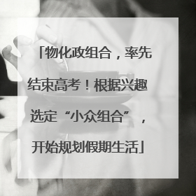 物化政组合，率先结束高考！根据兴趣选定“小众组合”，开始规划假期生活