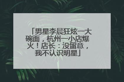 男星李晨狂炫一大碗面，杭州一小店爆火！店长：没留意，我不认识明星