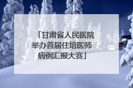 甘肃省人民医院举办首届住培医师病例汇报大赛