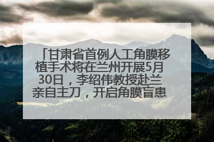 甘肃省首例人工角膜移植手术将在兰州开展5月30日，李绍伟教授赴兰亲自主刀，开启角膜盲患者复明新纪元