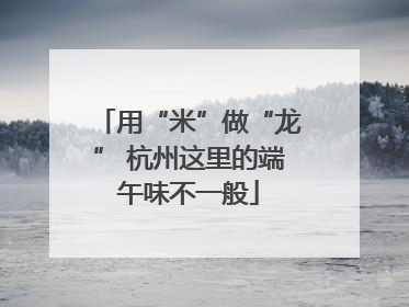 用“米”做“龙” 杭州这里的端午味不一般