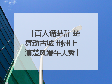百人诵楚辞 楚舞动古城 荆州上演楚风端午大秀