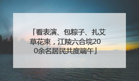 看表演、包粽子、扎艾草花束，江陵六合垸200余名居民共度端午