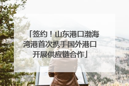 签约！山东港口渤海湾港首次携手国外港口开展供应链合作