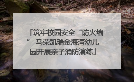 筑牢校园安全“防火墙” 马荣凯瑞金海湾幼儿园开展亲子消防演练