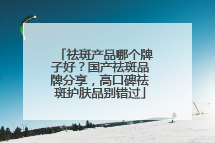 祛斑产品哪个牌子好？国产祛斑品牌分享，高口碑祛斑护肤品别错过