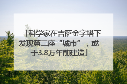 科学家在吉萨金字塔下发现第二座“城市”，或于3.8万年前建造