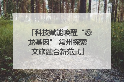 科技赋能唤醒“恐龙基因” 常州探索文旅融合新范式