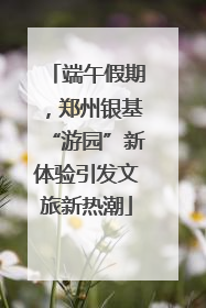 端午假期，郑州银基“游园”新体验引发文旅新热潮