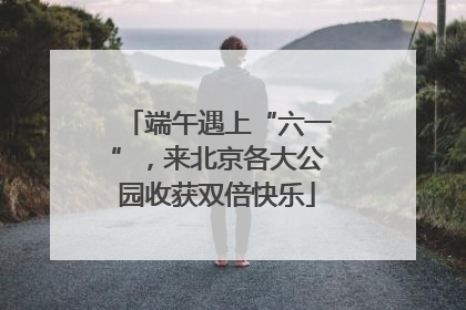 端午遇上“六一”，来北京各大公园收获双倍快乐