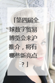第四届全球数字贸易博览会来沪推介，将有哪些新亮点？