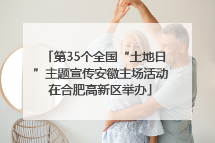 第35个全国“土地日”主题宣传安徽主场活动在合肥高新区举办