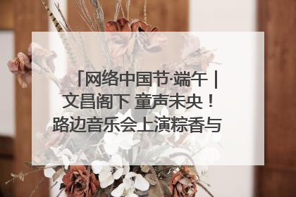 网络中国节·端午｜文昌阁下 童声未央！路边音乐会上演粽香与童真的诗意交响