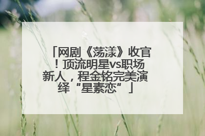 网剧《荡漾》收官！顶流明星vs职场新人，程金铭完美演绎“星素恋”