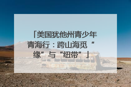 美国犹他州青少年青海行：跨山海觅“缘”与“纽带”