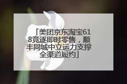 美团京东淘宝618竞逐即时零售，顺丰同城中立运力支撑全渠道履约