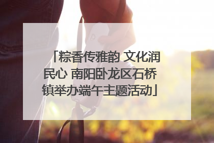 粽香传雅韵 文化润民心 南阳卧龙区石桥镇举办端午主题活动