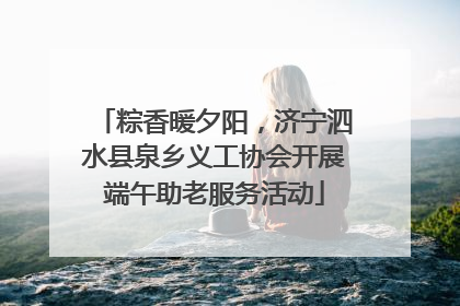 粽香暖夕阳，济宁泗水县泉乡义工协会开展端午助老服务活动