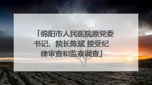 绵阳市人民医院原党委书记、院长陈斌 接受纪律审查和监察调查