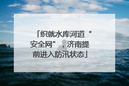 织就水库河道“安全网”，济南提前进入防汛状态