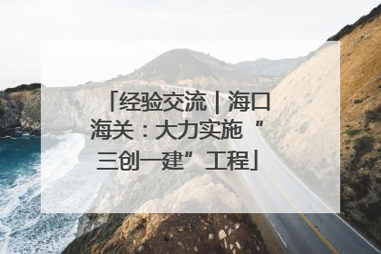 经验交流｜海口海关：大力实施“三创一建”工程