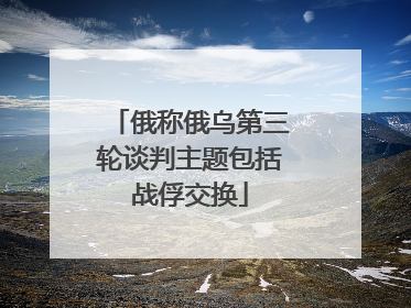 俄称俄乌第三轮谈判主题包括战俘交换