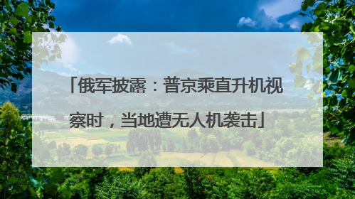 俄军披露：普京乘直升机视察时，当地遭无人机袭击