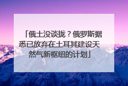 俄土没谈拢？俄罗斯据悉已放弃在土耳其建设天然气新枢纽的计划