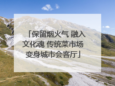 保留烟火气 融入文化魂 传统菜市场变身城市会客厅