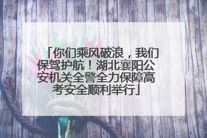你们乘风破浪，我们保驾护航！湖北襄阳公安机关全警全力保障高考安全顺利举行