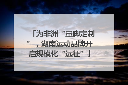 为非洲“量脚定制”，湖南运动品牌开启规模化“远征”