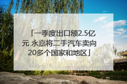 一季度出口额2.5亿元 永嘉将二手汽车卖向20多个国家和地区