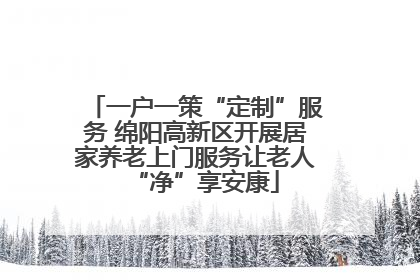 一户一策“定制”服务 绵阳高新区开展居家养老上门服务让老人“净”享安康