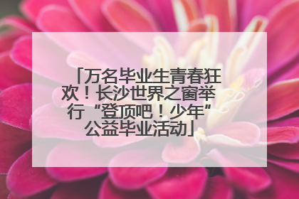 万名毕业生青春狂欢！长沙世界之窗举行“登顶吧！少年”公益毕业活动