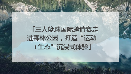 三人篮球国际邀请赛走进森林公园，打造“运动+生态”沉浸式体验