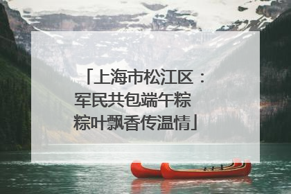 上海市松江区：军民共包端午粽 粽叶飘香传温情