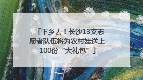下乡去！长沙13支志愿者队伍将为农村娃送上100份“大礼包”